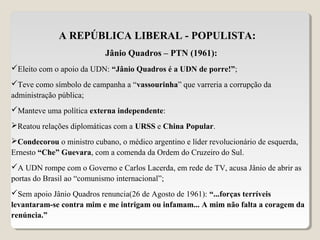 A REPÚBLICA LIBERAL - POPULISTA:
Jânio Quadros – PTN (1961):
Eleito com o apoio da UDN: “Jânio Quadros é a UDN de porre!”;
Teve como símbolo de campanha a “vassourinha” que varreria a corrupção da
administração pública;
Manteve uma política externa independente:
Reatou relações diplomáticas com a URSS e China Popular.
Condecorou o ministro cubano, o médico argentino e líder revolucionário de esquerda,
Ernesto “Che” Guevara, com a comenda da Ordem do Cruzeiro do Sul.
A UDN rompe com o Governo e Carlos Lacerda, em rede de TV, acusa Jânio de abrir as
portas do Brasil ao “comunismo internacional”;
Sem apoio Jânio Quadros renuncia(26 de Agosto de 1961): “...forças terríveis
levantaram-se contra mim e me intrigam ou infamam... A mim não falta a coragem da
renúncia.”
 