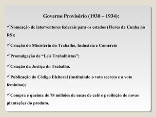 Governo Provisório (1930 – 1934):
Nomeação de interventores federais para os estados (Flores da Cunha no
RS);
Criação do Ministério do Trabalho, Industria e Comércio
Promulgação de “Leis Trabalhistas”;
Criação da Justiça do Trabalho.
Publicação do Código Eleitoral (instituindo o voto secreto e o voto
feminino);
Compra e queima de 78 milhões de sacas de café e proibição de novas
plantações do produto.
 