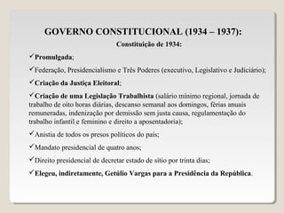 GOVERNO CONSTITUCIONAL (1934 – 1937):
Constituição de 1934:
Promulgada;
Federação, Presidencialismo e Três Poderes (executivo, Legislativo e Judiciário);
Criação da Justiça Eleitoral;
Criação de uma Legislação Trabalhista (salário mínimo regional, jornada de
trabalho de oito horas diárias, descanso semanal aos domingos, férias anuais
remuneradas, indenização por demissão sem justa causa, regulamentação do
trabalho infantil e feminino e direito a aposentadoria);
Anistia de todos os presos políticos do país;
Mandato presidencial de quatro anos;
Direito presidencial de decretar estado de sítio por trinta dias;
Elegeu, indiretamente, Getúlio Vargas para a Presidência da República.
 