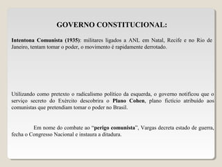GOVERNO CONSTITUCIONAL:
Intentona Comunista (1935): militares ligados a ANL em Natal, Recife e no Rio de
Janeiro, tentam tomar o poder, o movimento é rapidamente derrotado.
Utilizando como pretexto o radicalismo político da esquerda, o governo notificou que o
serviço secreto do Exército descobrira o Plano Cohen, plano fictício atribuído aos
comunistas que pretendiam tomar o poder no Brasil.
Em nome do combate ao “perigo comunista”, Vargas decreta estado de guerra,
fecha o Congresso Nacional e instaura a ditadura.
 