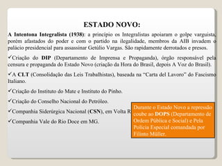 ESTADO NOVO: A Intentona Integralista (1938) : a princípio os Integralistas apoiaram o golpe varguista, porém afastados do poder e com o partido na ilegalidade, membros da AIB invadem o palácio presidencial para assassinar Getúlio Vargas. São rapidamente derrotados e presos. Criação do  DIP  (Departamento de Imprensa e Propaganda), órgão responsável pela censura e propaganda do Estado Novo (criação da Hora do Brasil, depois A Voz do Brasil). A  CLT  (Consolidação das Leis Trabalhistas), baseada na “Carta del Lavoro” do Fascismo Italiano. Criação do Instituto do Mate e Instituto do Pinho. Criação do Conselho Nacional do Petróleo. Companhia Siderúrgica Nacional ( CSN ), em Volta Redonda – Industria de Base. Companhia Vale do Rio Doce em MG. Durante o Estado Novo a repressão coube ao  DOPS  (Departamento de Ordem Pública e Social) e Pela Polícia Especial comandada por Filinto Müller. 
