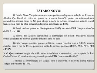 ESTADO NOVO: O Estado Novo Varguista manteve uma política ambígua em relação ao Eixo e os Aliados (“o Brasil só entra na guerra se a cobra fumar”), porém os estadunidenses, pretendendo utilizar bases no NE para atingir o norte da África, concederam crédito inicial, tecnologia e mão-de-obra especializada para a construção da  CSN . O Brasil declara guerra ao Eixo(agosto de 1942): envio da  FEB  (“os pracinhas”) e da  FAB  em 1944. A vitória dos Aliados demonstrou a contradição no Brasil: brasileiros lutaram contra ditaduras no exterior quando tínhamos uma no país. Getúlio Vargas anistiou presos políticos, reatou relações com a URSS, marcou eleições para o fim de 1945 e permitiu a volta de partidos políticos ( UDN ,  PSD ,  PTB ,  PCB  e  PRP ). O Queremismo : surgiu da união entre trabalhistas e comunista, com o apoio de Luís Carlos Prestes. O movimento surgiu do  slogan  do PTB: “queremos Getúlio”. Temendo a aproximação de Vargas com a esquerda, o Exército depõe Getúlio Vargas em outubro de 1945. 