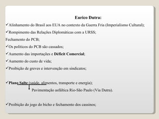 Eurico Dutra: Alinhamento do Brasil aos EUA no contexto da Guerra Fria (Imperialismo Cultural); Rompimento das Relações Diplomáticas com a URSS; Fechamento do PCB; Os políticos do PCB são cassados; Aumento das importações e  Déficit Comercial ; Aumento do custo de vida; Proibição de greves e intervenção em sindicatos; Plano Salte  (saúde, alimentos, transporte e energia); Pavimentação asfáltica Rio-São Paulo (Via Dutra). Proibição do jogo do bicho e fechamento dos cassinos; 