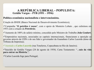A REPÚBLICA LIBERAL - POPULISTA: Getúlio Vargas – PTB (1951 – 1954): Política econômica nacionalista e intervencionista. Criação do BNDE (Banco Nacional de Desenvolvimento Econômico); Campanha “ O petróleo é nosso ”, com o apoio de Monteiro Lobato , que culminou em 1953 com a criação da  Petrobrás ;  Aumento de 100% do salário mínimo, concedido pelo Ministro do Trabalho  João Goulart ; Empresários nacionais, associados ao capitais internacionais, financiaram a oposição ao governo através da UDN e do seu líder e governador da Guanabara Carlos Lacerda (dono da Tribuna da Imprensa); Atentado a  Carlos Lacerda   (rua Toneleros, Copacabana no Rio de Janeiro); Suicídio de Getúlio Vargas (24 de agosto de 1954). Carta Testamento: “... saio da vida para entrar na História. ”; Carlos Lacerda foge para Portugal; 
