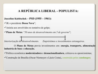 A REPÚBLICA LIBERAL - POPULISTA: Juscelino Kubitschek  – PSD (1955 – 1961): JK o presidente  Bossa Nova ”; Anistia aos envolvidos ns tentativa de golpe; Plano de Metas : “ 50 anos de desenvolvimento em 5 de governo ”; Interiorização do desenvolvimento .  Empréstimos e investimentos estrangeiros . O  Plano de Metas  previa investimentos em:  energia, transporte, alimentação industria de base  e  educação. Política econômica  modernizadora  e  desnacionalizadora , criticava os oposicionistas; Construção de Brasília (Oscar Niemeyer e Lúcio Costa),  construída pelos  candangos ; 