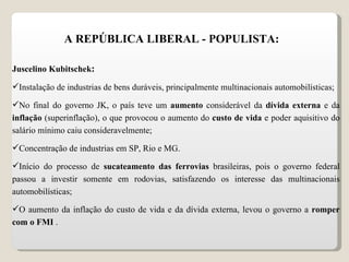 A REPÚBLICA LIBERAL - POPULISTA: Juscelino Kubitschek : Instalação de industrias de bens duráveis, principalmente multinacionais automobilísticas; No final do governo JK, o país teve um  aumento  considerável da  dívida externa  e da  inflação  (superinflação), o que provocou o aumento do  custo de vida  e poder aquisitivo do salário mínimo caiu consideravelmente; Concentração de industrias em SP, Rio e MG. Início do processo de  sucateamento das ferrovias  brasileiras, pois o governo federal passou a investir somente em rodovias, satisfazendo os interesse das multinacionais automobilísticas; O aumento da inflação do custo de vida e da dívida externa, levou o governo a  romper com o FMI  . 