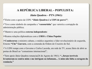 A REPÚBLICA LIBERAL - POPULISTA: Jânio Quadros – PTN (1961): Eleito com o apoio da UDN:  “Jânio Quadros é a UDN de porre!” ; Teve como símbolo de campanha a “ vassourinha ” que varreria a corrupção da administração pública; Manteve uma política  externa independente : Reatou relações diplomáticas com a  URSS  e  China Popular . Condecorou  o ministro cubano, o médico argentino e líder revolucionário de esquerda, Ernesto  “Che” Guevara , com a comenda da Ordem do Cruzeiro do Sul. A UDN rompe com o Governo e Carlos Lacerda, em rede de TV, acusa Jânio de abrir as portas do Brasil ao “comunismo internacional”; Sem apoio Jânio Quadros renuncia(26 de Agosto de 1961):  “...forças terríveis levantaram-se contra mim e me intrigam ou infamam... A mim não falta a coragem da renúncia.”  