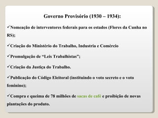 Governo Provisório (1930 – 1934): Nomeação de interventores federais para os estados (Flores da Cunha no RS); Criação do Ministério do Trabalho, Industria e Comércio Promulgação de “Leis Trabalhistas”; Criação da Justiça do Trabalho. Publicação do Código Eleitoral (instituindo o voto secreto e o voto feminino); Compra e queima de 78 milhões de  sacas de café  e proibição de novas plantações do produto. 
