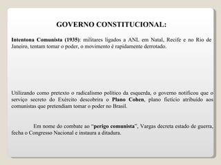 GOVERNO CONSTITUCIONAL: Intentona Comunista (1935) : militares ligados a ANL em Natal, Recife e no Rio de Janeiro, tentam tomar o poder, o movimento é rapidamente derrotado. Utilizando como pretexto o radicalismo político da esquerda, o governo notificou que o serviço secreto do Exército descobrira o  Plano Cohen , plano fictício atribuído aos comunistas que pretendiam tomar o poder no Brasil. Em nome do combate ao “ perigo comunista ”, Vargas decreta estado de guerra, fecha o Congresso Nacional e instaura a ditadura. 