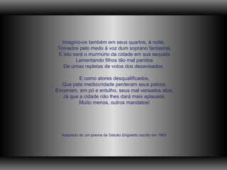   Imagino-os também em seus quartos, à noite,  Tomados pelo medo à voz dum soprano fantasma. E isto será o murmúrio da cidade em sua sequela Lamentando filhos tão mal paridos De urnas repletas de votos dos desavisados.   E como atores desqualificados, Que pela mediocridade perderam seus palcos, Encerram, em pó e entulho, seus mal versados atos, Já que a cidade não lhes dará mais aplausos. Muito menos, outros mandatos! Adaptado de um poema de Getulio Grigoletto escrito em 1965 