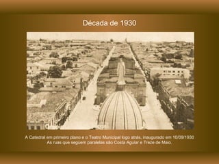 Década de 1930 A Catedral em primeiro plano e o Teatro Municipal logo atrás, inaugurado em 10/09/1930 As ruas que seguem paralelas são Costa Aguiar e Treze de Maio. 