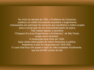 No início da década de 1920, a Prefeitura de Campinas publicou um edital convocando arquitetos e engenheiros interessados em participar do concurso que escolheria o melhor projeto para a construção de um monumental teatro de ópera. Três meses depois, o escritório “ Chiappori & Lanza Engenheiros e Architectos”, de São Paulo,  surgia como vencedor. A construção teve início em 1924. Após várias interrupções de ordem financeira e política,  finalmente a obra foi inaugurada em 10/9/1930.  O custo final ficou em quase o triplo do valor projetado inicialmente,  que era de 600 contos de réis 