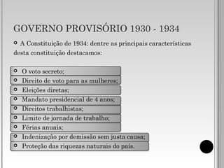 GOVERNO PROVISÓRIO 1930 - 1934
 A Constituição de 1934: dentre as principais características
desta constituição destacamos:
 O voto secreto;
 Direito de voto para as mulheres;
 Eleições diretas;
 Mandato presidencial de 4 anos;
 Direitos trabalhistas;
 Limite de jornada de trabalho;
 Férias anuais;
 Indenização por demissão sem justa causa;
 Proteção das riquezas naturais do país.
 
