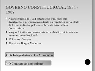 GOVERNO CONSTITUCIONAL 1934 -
1937
 A constituição de 1934 estabelecia que, após sua
divulgação, o primeiro presidente da república seria eleito
de forma indireta, pelos membros da Assembléia
Constituinte.
 Vargas foi vitorioso nessa primeira eleição, iniciando seu
mandato constitucional:
 175 votos - Vargas
 59 votos - Borges Medeiros
 Os Integralistas x Os Aliancistas
 O Combate ao comunismo
 