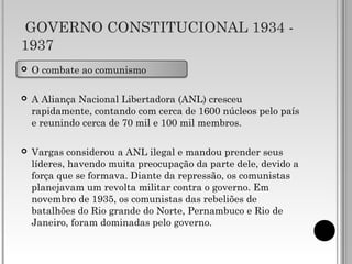 GOVERNO CONSTITUCIONAL 1934 -
1937
 O combate ao comunismo
 A Aliança Nacional Libertadora (ANL) cresceu
rapidamente, contando com cerca de 1600 núcleos pelo país
e reunindo cerca de 70 mil e 100 mil membros.
 Vargas considerou a ANL ilegal e mandou prender seus
líderes, havendo muita preocupação da parte dele, devido a
força que se formava. Diante da repressão, os comunistas
planejavam um revolta militar contra o governo. Em
novembro de 1935, os comunistas das rebeliões de
batalhões do Rio grande do Norte, Pernambuco e Rio de
Janeiro, foram dominadas pelo governo.
 