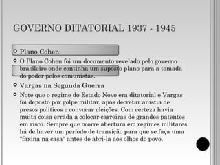 GOVERNO DITATORIAL 1937 - 1945
 Plano Cohen:
 O Plano Cohen foi um documento revelado pelo governo
brasileiro onde continha um suposto plano para a tomada
do poder pelos comunistas.
 Vargas na Segunda Guerra
 Note que o regime do Estado Novo era ditatorial e Vargas
foi deposto por golpe militar, após decretar anistia de
presos políticos e convocar eleições. Com certeza havia
muita coisa errada a colocar carreiras de grandes patentes
em risco. Sempre que ocorre abertura em regimes militares
há de haver um período de transição para que se faça uma
"faxina na casa" antes de abri-la aos olhos do povo.
 