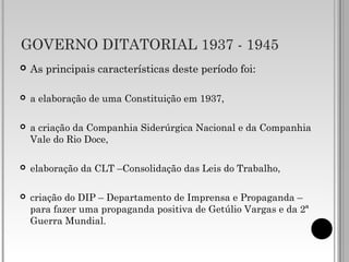 GOVERNO DITATORIAL 1937 - 1945
 As principais características deste período foi:
 a elaboração de uma Constituição em 1937,
 a criação da Companhia Siderúrgica Nacional e da Companhia
Vale do Rio Doce,
 elaboração da CLT –Consolidação das Leis do Trabalho,
 criação do DIP – Departamento de Imprensa e Propaganda –
para fazer uma propaganda positiva de Getúlio Vargas e da 2ª
Guerra Mundial.
 