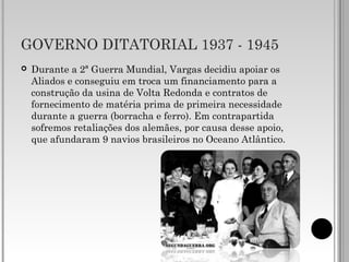GOVERNO DITATORIAL 1937 - 1945
 Durante a 2ª Guerra Mundial, Vargas decidiu apoiar os
Aliados e conseguiu em troca um financiamento para a
construção da usina de Volta Redonda e contratos de
fornecimento de matéria prima de primeira necessidade
durante a guerra (borracha e ferro). Em contrapartida
sofremos retaliações dos alemães, por causa desse apoio,
que afundaram 9 navios brasileiros no Oceano Atlântico.
 