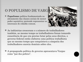 O POPULISMO DE VARGAS
 Populismo: política fundamentada no
aliciamento das classes sociais de menor
poder aquisitivo; pretende representar os
interesses do cidadão comum.
 As indústrias cresceram e o número de trabalhadores
também, ao mesmo tempo os trabalhadores foram tomando
consciência de que era preciso lutar pelos seus direitos, o
governo federal então elaborou uma política trabalhista
que ao mesmo tempo que conquistava a simpatia dos
trabalhadores exercia domínio sobre eles.
 A propaganda política do governo apresentava Vargas
como “pai dos pobres”.
 