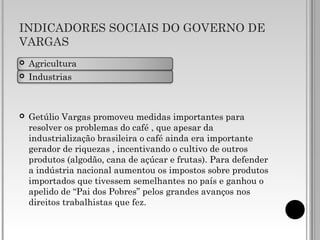 INDICADORES SOCIAIS DO GOVERNO DE
VARGAS
 Agricultura
 Industrias
 Getúlio Vargas promoveu medidas importantes para
resolver os problemas do café , que apesar da
industrialização brasileira o café ainda era importante
gerador de riquezas , incentivando o cultivo de outros
produtos (algodão, cana de açúcar e frutas). Para defender
a indústria nacional aumentou os impostos sobre produtos
importados que tivessem semelhantes no país e ganhou o
apelido de “Pai dos Pobres” pelos grandes avanços nos
direitos trabalhistas que fez.
 