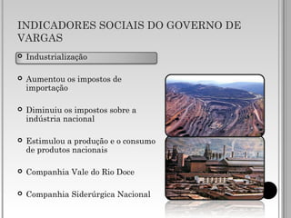 INDICADORES SOCIAIS DO GOVERNO DE
VARGAS
 Industrialização
 Aumentou os impostos de
importação
 Diminuiu os impostos sobre a
indústria nacional
 Estimulou a produção e o consumo
de produtos nacionais
 Companhia Vale do Rio Doce
 Companhia Siderúrgica Nacional
 