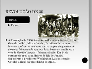 REVOLUÇÃO DE 30
 A Revolução de 1930: inconformados com a derrota, o Rio
Grande do Sul , Minas Gerais , Paraíba e Pernambuco
iniciam confrontos armados contra tropas do governo. A
situação foi agravada quando João Pessoa – candidato a
vice de Getúlio Vargas – foi assassinado. Em 24 de
outubro de 1930 os militares do Rio de Janeiro
depuseram o presidente Washington Luis colocando
Getúlio Vargas na presidência do Brasil.
LOCAL
Brasil
 