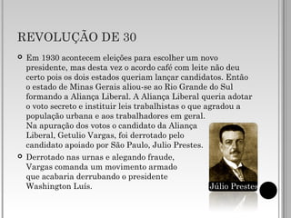REVOLUÇÃO DE 30
 Em 1930 acontecem eleições para escolher um novo
presidente, mas desta vez o acordo café com leite não deu
certo pois os dois estados queriam lançar candidatos. Então
o estado de Minas Gerais aliou-se ao Rio Grande do Sul
formando a Aliança Liberal. A Aliança Liberal queria adotar
o voto secreto e instituir leis trabalhistas o que agradou a
população urbana e aos trabalhadores em geral.
Na apuração dos votos o candidato da Aliança
Liberal, Getulio Vargas, foi derrotado pelo
candidato apoiado por São Paulo, Julio Prestes.
 Derrotado nas urnas e alegando fraude,
Vargas comanda um movimento armado
que acabaria derrubando o presidente
Washington Luís. Júlio Prestes
 