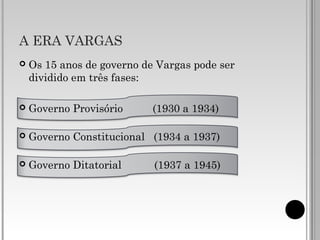 A ERA VARGAS
 Os 15 anos de governo de Vargas pode ser
dividido em três fases:
 Governo Provisório (1930 a 1934)
 Governo Constitucional (1934 a 1937)
 Governo Ditatorial (1937 a 1945)
 