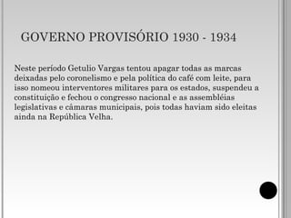 GOVERNO PROVISÓRIO 1930 - 1934
Neste período Getulio Vargas tentou apagar todas as marcas
deixadas pelo coronelismo e pela política do café com leite, para
isso nomeou interventores militares para os estados, suspendeu a
constituição e fechou o congresso nacional e as assembléias
legislativas e câmaras municipais, pois todas haviam sido eleitas
ainda na República Velha.
 
