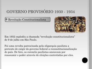 GOVERNO PROVISÓRIO 1930 - 1934
 Revolução Constitucionalista
Em 1932 explodiu a chamada “revolução constitucionalista”
de 9 de julho em São Paulo.
Foi uma revolta patrocinada pela oligarquia paulista a
pretexto de exigir do governo federal a reconstitucionalização
do país. De fato, os coronéis paulistas ansiavam por
reassumir o poder através de eleições controladas por eles.
 