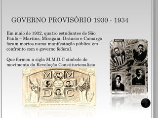 GOVERNO PROVISÓRIO 1930 - 1934
Em maio de 1932, quatro estudantes de São
Paulo – Martins, Miragaia, Dráusio e Camargo
foram mortos numa manifestação pública em
confronto com o governo federal.
Que formou a sigla M.M.D.C símbolo do
movimento da Revolução Constitucionalista
 