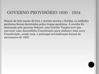 GOVERNO PROVISÓRIO 1930 - 1934
Depois de três meses de luta e muitos mortos e feridos, os soldados
paulistas foram derrotados pelas tropas paulistas. A revolta foi
dominada pelo governo federal, mas Getúlio Vargas teve que
convocar uma Assembléia Constituinte para elaborar uma nova
Constituição, sendo essa, a principal reivindicação formal do
movimento de 1932.
 
