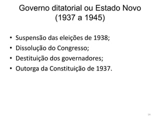 Governo ditatorial ou Estado Novo
(1937 a 1945)
• Suspensão das eleições de 1938;
• Dissolução do Congresso;
• Destituição dos governadores;
• Outorga da Constituição de 1937.
14
 