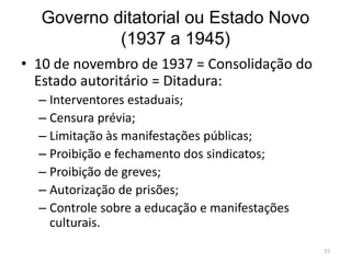 Governo ditatorial ou Estado Novo
(1937 a 1945)
• 10 de novembro de 1937 = Consolidação do
Estado autoritário = Ditadura:
– Interventores estaduais;
– Censura prévia;
– Limitação às manifestações públicas;
– Proibição e fechamento dos sindicatos;
– Proibição de greves;
– Autorização de prisões;
– Controle sobre a educação e manifestações
culturais.
15
 