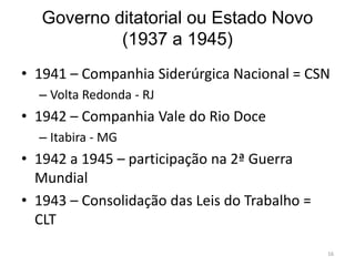 Governo ditatorial ou Estado Novo
(1937 a 1945)
16
• 1941 – Companhia Siderúrgica Nacional = CSN
– Volta Redonda - RJ
• 1942 – Companhia Vale do Rio Doce
– Itabira - MG
• 1942 a 1945 – participação na 2ª Guerra
Mundial
• 1943 – Consolidação das Leis do Trabalho =
CLT
 