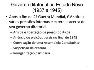 Governo ditatorial ou Estado Novo
(1937 a 1945)
18
• Após o fim da 2ª Guerra Mundial, GV sofreu
várias pressões internas e externas acerca de
seu governo ditatorial:
– Anistia e libertação de presos políticos
– Anúncio de eleições gerais no final de 1945
– Convocação de uma Assembleia Constituinte
– Suspensão da censura
– Reorganização partidária
 