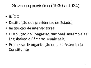 Governo provisório (1930 a 1934)
• INÍCIO:
• Destituição dos presidentes de Estado;
• Instituição de interventores
• Dissolução do Congresso Nacional, Assembleias
Legislativas e Câmaras Municipais;
• Promessa de organização de uma Assembleia
Constituinte
6
 