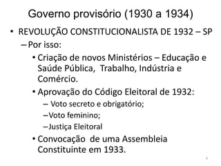 Governo provisório (1930 a 1934)
• REVOLUÇÃO CONSTITUCIONALISTA DE 1932 – SP
–Por isso:
• Criação de novos Ministérios – Educação e
Saúde Pública, Trabalho, Indústria e
Comércio.
• Aprovação do Código Eleitoral de 1932:
– Voto secreto e obrigatório;
–Voto feminino;
–Justiça Eleitoral
• Convocação de uma Assembleia
Constituinte em 1933.
9
 