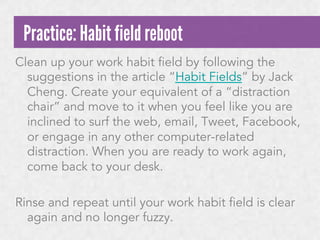 Practice: Habit field reboot
Clean up your work habit field by following the
suggestions in the article “Habit Fields” by Jack
Cheng. Create your equivalent of a “distraction
chair” and move to it when you feel like you are
inclined to surf the web, email, Tweet, Facebook,
or engage in any other computer-related
distraction. When you are ready to work again,
come back to your desk.
Rinse and repeat until your work habit field is clear
again and no longer fuzzy.

 