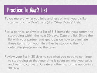 Practice: To Don’t List
To do more of what you love and less of what you dislike,
start writing To Don’t Lists (aka “Stop Doing” Lists).
 
Pick a partner, and write a list of 3-5 items that you commit to
stop doing within the next 30 days. Date the list. Share the
list with your partner and get ideas on how to eliminate
these items from your life either by stopping them or
delegating/outsourcing the tasks.
 
Review your list in 30 days to see what you need to continue
to stop doing so that your time is spent on what you value
and want to cultivate. Create another list for the upcoming
30 days.

 