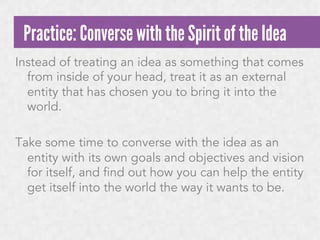 Practice: Converse with the Spirit of the Idea
Instead of treating an idea as something that comes
from inside of your head, treat it as an external
entity that has chosen you to bring it into the
world.
Take some time to converse with the idea as an
entity with its own goals and objectives and vision
for itself, and find out how you can help the entity
get itself into the world the way it wants to be.

 