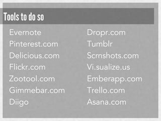 Tools to do so
Evernote
Pinterest.com
Delicious.com
Flickr.com
Zootool.com
Gimmebar.com
Diigo

Dropr.com
Tumblr
Scrnshots.com
Vi.sualize.us
Emberapp.com
Trello.com
Asana.com

 