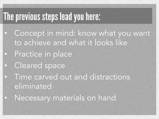 The previous steps lead you here:
•  Concept in mind: know what you want
to achieve and what it looks like
•  Practice in place
•  Cleared space
•  Time carved out and distractions
eliminated
•  Necessary materials on hand

 