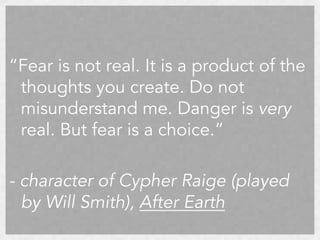 “Fear is not real. It is a product of the
thoughts you create. Do not
misunderstand me. Danger is very
real. But fear is a choice.”
- character of Cypher Raige (played
by Will Smith), After Earth

 