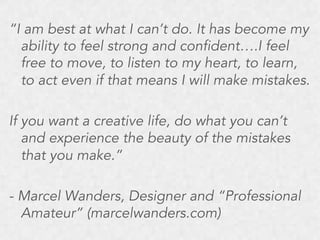 “I am best at what I can’t do. It has become my
ability to feel strong and confident….I feel
free to move, to listen to my heart, to learn,
to act even if that means I will make mistakes.
If you want a creative life, do what you can’t
and experience the beauty of the mistakes
that you make.”
- Marcel Wanders, Designer and “Professional
Amateur” (marcelwanders.com)

 