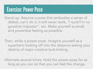Exercise: Power Pose
Stand up. Assume a pose that embodies a sense of
defeat, can’t do it, it will never work, “I suck/I’m no
good/an impostor”, etc. Make yourself as small
and powerless feeling as possible.
Then, strike a power pose. Imagine yourself as a
superhero looking off into the distance seeing your
destiny of major creative butt-kicking.
Alternate several times. Hold the power pose for as
long as you can so that you can feel the change.

 