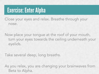 Exercise: Enter Alpha
Close your eyes and relax. Breathe through your
nose.
Now place your tongue at the roof of your mouth,
turn your eyes towards the ceiling underneath your
eyelids.
Take several deep, long breaths.
As you relax, you are changing your brainwaves from
Beta to Alpha.

 