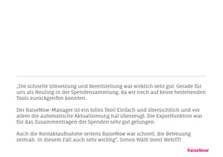 „Die schnelle Umsetzung und Bereitstellung war wirklich sehr gut. Gerade für 
uns als Neuling in der Spendensammlung, da wir noch auf keine bestehenden 
Tools zurückgreifen konnten. 
! 
Der RaiseNow-Manager ist ein tolles Tool! Einfach und übersichtlich und vor 
allem die automatische Aktualisierung hat überzeugt. Die Exportfunktion war 
für das Zusammentragen der Spenden sehr gut gelungen. 
! 
Auch die Kontaktaufnahme seitens RaiseNow war schnell, die Betreuung 
zeitnah. In diesem Fall auch sehr wichtig“, Simon Wälti (neo1 Web/IT) 
 