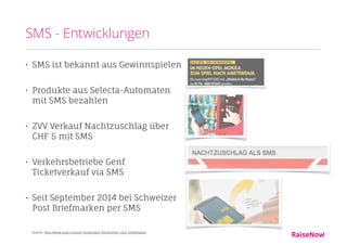 SMS - Entwicklungen 
• SMS ist bekannt aus Gewinnspielen 
• Produkte aus Selecta-Automaten 
mit SMS bezahlen 
• ZVV Verkauf Nachtzuschlag über 
CHF 5 mit SMS 
• Verkehrsbetriebe Genf 
Ticketverkauf via SMS 
• Seit September 2014 bei Schweizer 
Post Briefmarken per SMS 
Quelle: http://www.post.ch/post-versenden-frankieren-sms-briefmarke 
 