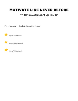 MOTIVATE LIKE NEVER BEFORE
IT’S THE AWAKENING OF YOUR MIND
You can watch the live broadcast here:
https://uii.io/CheerUp
https://uii.io/cheerup_2
https://uii.io/getup_02
 
